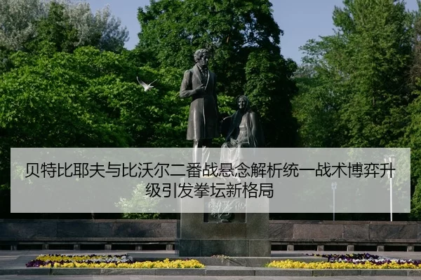 贝特比耶夫与比沃尔二番战悬念解析统一战术博弈升级引发拳坛新格局