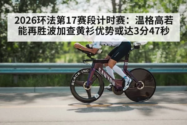 2026环法第17赛段计时赛：温格高若能再胜波加查黄衫优势或达3分47秒